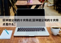 区块链公司的十大特点[区块链公司的十大特点是什么]